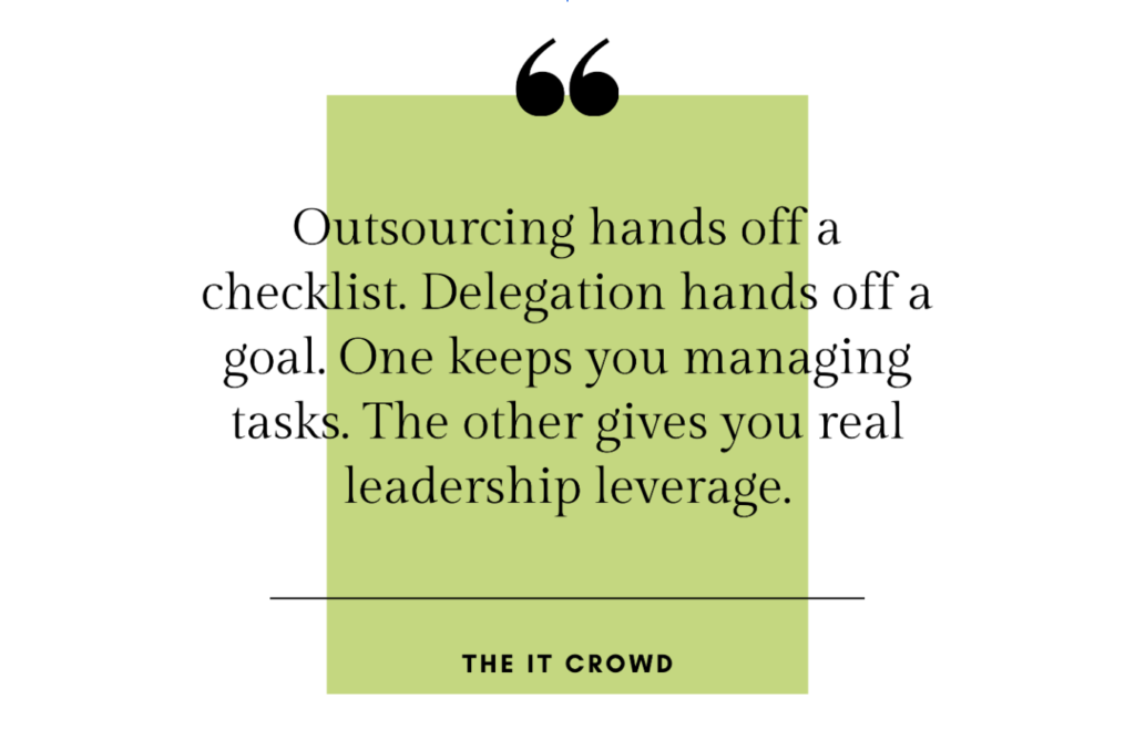Quote: “Outsourcing hands off a checklist. Delegation hands off a goal. One keeps you managing tasks. The other gives you real leadership leverage.” –The it Crowd