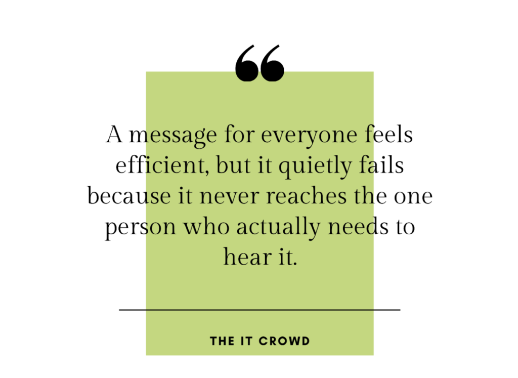 “A message for everyone feels efficient, but it quietly fails because it never reaches the one person who actually needs to hear it. —The it Crowd